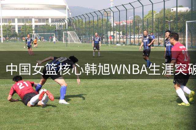 中国女篮核心韩旭WNBA生涯突破500分 单场17分创赛季新高