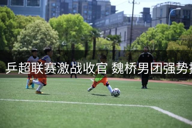 乒超联赛激战收官 魏桥男团强势挺进决赛圈