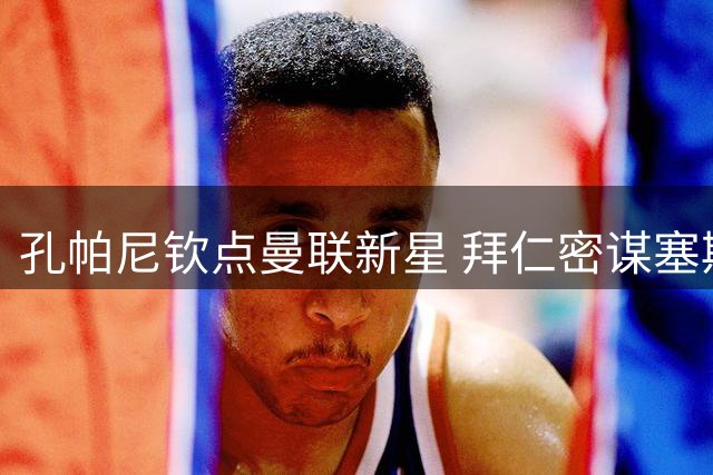 孔帕尼钦点曼联新星 拜仁密谋塞斯科凯恩梦幻锋线