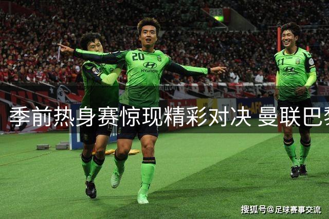 季前热身赛惊现精彩对决 曼联巴黎激战握手言和