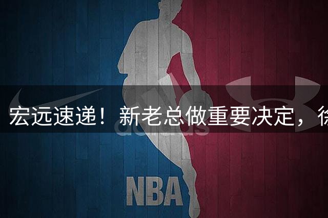 宏远速递！新老总做重要决定，徐杰升任副队长，周鹏回归职务曝光