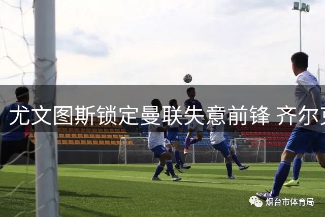 尤文图斯锁定曼联失意前锋 齐尔克泽或成今夏转会市场焦点