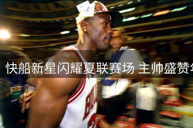 快船新星闪耀夏联赛场 主帅盛赞年轻球员细节控场能力