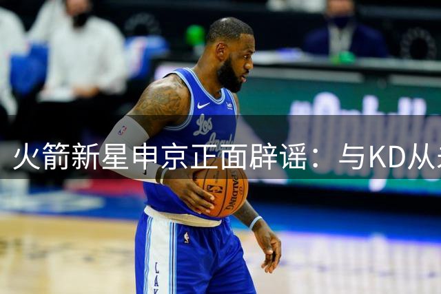 火箭新星申京正面辟谣：与KD从未争执 赛后交流成常态