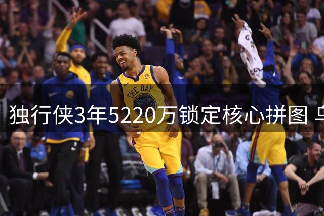 独行侠3年5220万锁定核心拼图 乌杰里盛赞马绍尔职业态度
