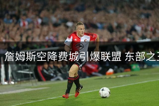 詹姆斯空降费城引爆联盟 东部之王能否终结76人26年冠军荒？