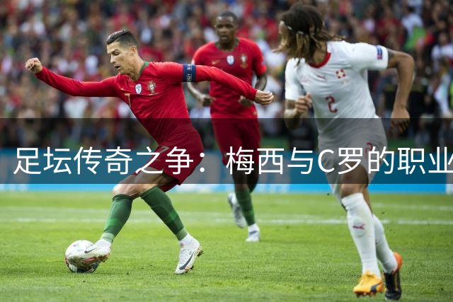 足坛传奇之争：梅西与C罗的职业生涯差距深度解析