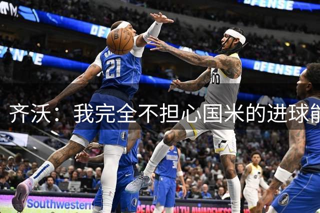齐沃：我完全不担心国米的进球能力，何塞普在失误后表现得很好