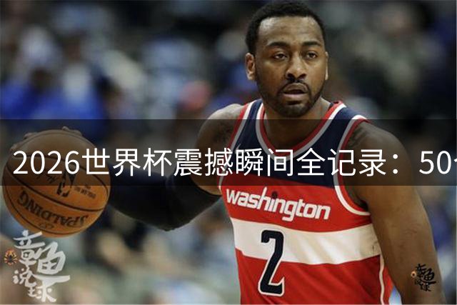 2026世界杯震撼瞬间全记录：50个改写历史的经典时刻
