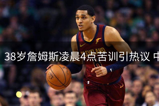 38岁詹姆斯凌晨4点苦训引热议 中国兵法智慧成其精神支柱
