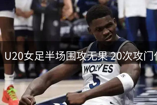 U20女足半场围攻无果 20次攻门仅3正5良机被浪费